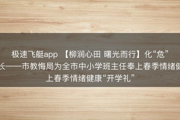极速飞艇app 【柳润心田 曙光而行】化“危”为“机”护成长——市教悔局为全市中小学班主任奉上春季情绪健康“开学礼”