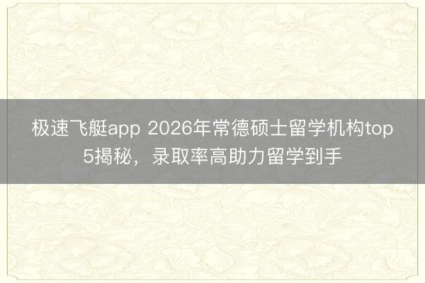 极速飞艇app 2026年常德硕士留学机构top5揭秘,录取率高助力留学到手