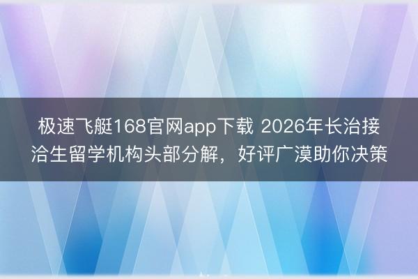 极速飞艇168官网app下载 2026年长治接洽生留学机构头部分解,好评广漠助你决策