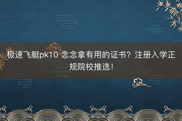极速飞艇pk10 念念拿有用的证书?注册入学正规院校推选!