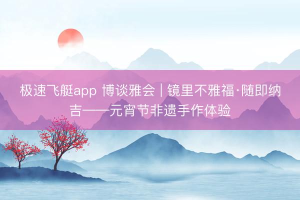 极速飞艇app 博谈雅会 | 镜里不雅福·随即纳吉——元宵节非遗手作体验