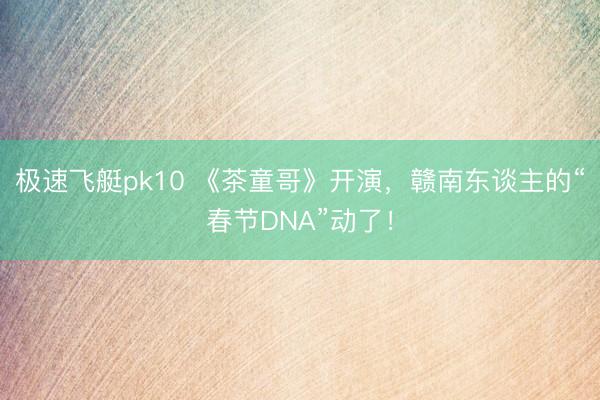 极速飞艇pk10 《茶童哥》开演，赣南东谈主的“春节DNA”动了！