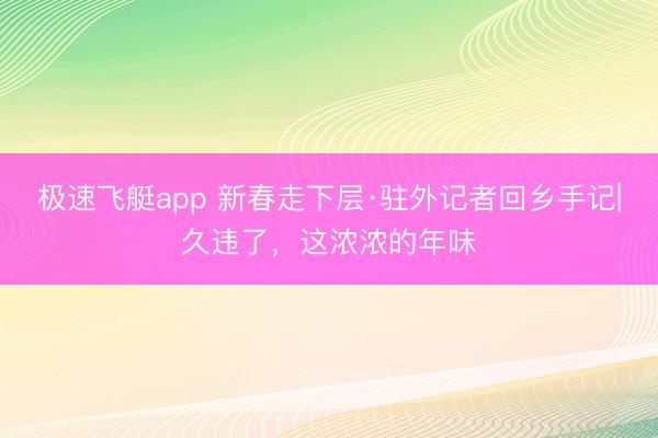 极速飞艇app 新春走下层·驻外记者回乡手记|久违了，这浓浓的年味