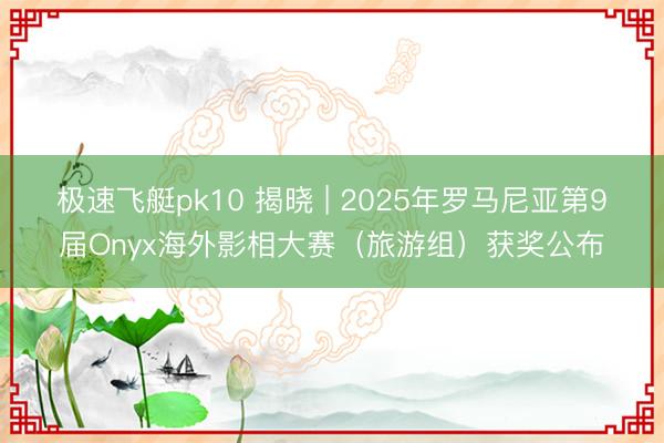 极速飞艇pk10 揭晓 | 2025年罗马尼亚第9届Onyx海外影相大赛（旅游组）获奖公布