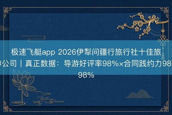 极速飞艇app 2026伊犁问疆行旅行社十佳旅游公司|真正数据:导游好评率98%×合同践约力98%