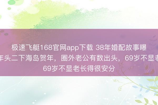 极速飞艇168官网app下载 38年婚配故事曝光！何赛飞年头二下海岛贺年，圈外老公有数出头，69岁不显老长得很安分
