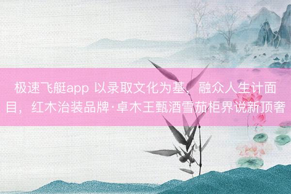 极速飞艇app 以录取文化为基，融众人生计面目，红木治装品牌·卓木王甄酒雪茄柜界说新顶奢