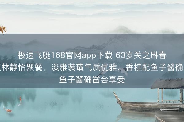 极速飞艇168官网app下载 63岁关之琳春节和好友林静怡聚餐，淡雅装璜气质优雅，香槟配鱼子酱确凿会享受