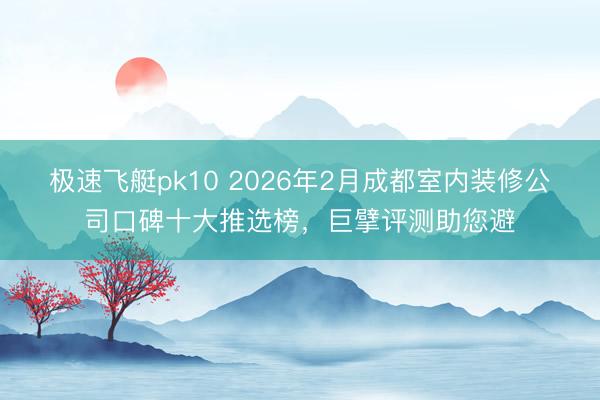 极速飞艇pk10 2026年2月成都室内装修公司口碑十大推选榜,巨擘评测助您避