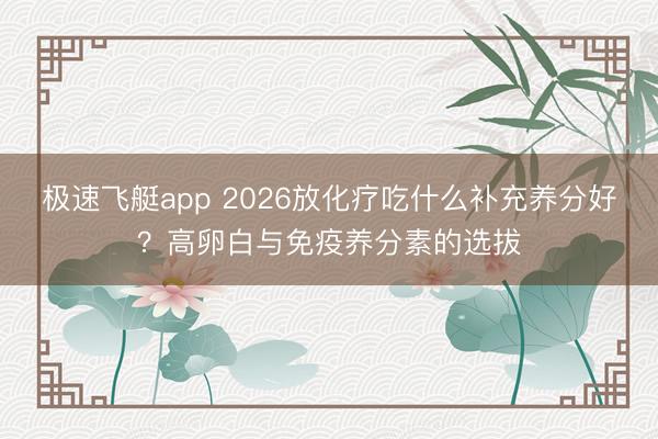 极速飞艇app 2026放化疗吃什么补充养分好？高卵白与免疫养分素的选拔