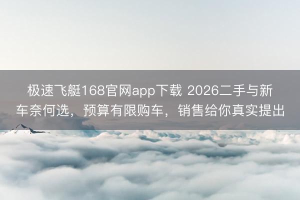 极速飞艇168官网app下载 2026二手与新车奈何选，预算有限购车，销售给你真实提出